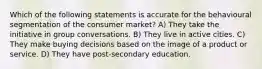 Which of the following statements is accurate for the behavioural segmentation of the consumer market? A) They take the initiative in group conversations. B) They live in active cities. C) They make buying decisions based on the image of a product or service. D) They have post-secondary education.