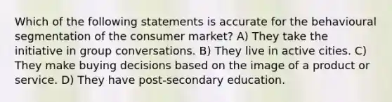 Which of the following statements is accurate for the behavioural segmentation of the consumer market? A) They take the initiative in group conversations. B) They live in active cities. C) They make buying decisions based on the image of a product or service. D) They have post-secondary education.