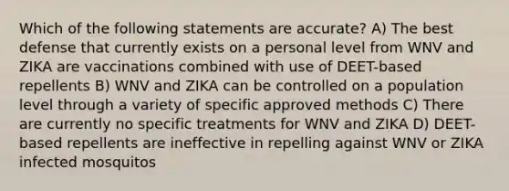 Which of the following statements are accurate? A) The best defense that currently exists on a personal level from WNV and ZIKA are vaccinations combined with use of DEET-based repellents B) WNV and ZIKA can be controlled on a population level through a variety of specific approved methods C) There are currently no specific treatments for WNV and ZIKA D) DEET-based repellents are ineffective in repelling against WNV or ZIKA infected mosquitos