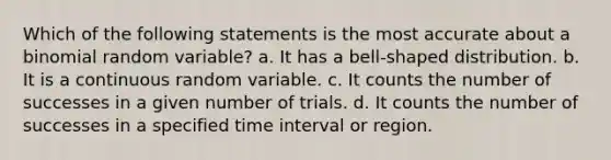 Which of the following statements is the most accurate about a binomial random variable? a. It has a bell-shaped distribution. b. It is a continuous random variable. c. It counts the number of successes in a given number of trials. d. It counts the number of successes in a specified time interval or region.