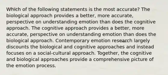 Which of the following statements is the most accurate? The biological approach provides a better, more accurate, perspective on understanding emotion than does the cognitive approach. The cognitive approach provides a better, more accurate, perspective on understanding emotion than does the biological approach. Contemporary emotion research largely discounts the biological and cognitive approaches and instead focuses on a social-cultural approach. Together, the cognitive and biological approaches provide a comprehensive picture of the emotion process.