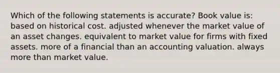 Which of the following statements is accurate? Book value is: based on historical cost. adjusted whenever the market value of an asset changes. equivalent to market value for firms with fixed assets. more of a financial than an accounting valuation. always more than market value.