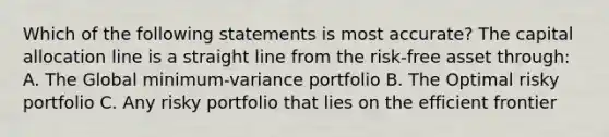 Which of the following statements is most accurate? The capital allocation line is a straight line from the risk-free asset through: A. The Global minimum-variance portfolio B. The Optimal risky portfolio C. Any risky portfolio that lies on the efficient frontier