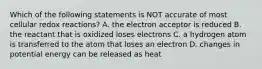 Which of the following statements is NOT accurate of most cellular redox reactions? A. the electron acceptor is reduced B. the reactant that is oxidized loses electrons C. a hydrogen atom is transferred to the atom that loses an electron D. changes in potential energy can be released as heat