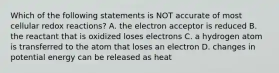 Which of the following statements is NOT accurate of most cellular redox reactions? A. the electron acceptor is reduced B. the reactant that is oxidized loses electrons C. a hydrogen atom is transferred to the atom that loses an electron D. changes in potential energy can be released as heat