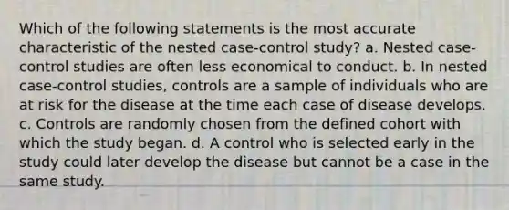 Which of the following statements is the most accurate characteristic of the nested case-control study? a. Nested case-control studies are often less economical to conduct. b. In nested case-control studies, controls are a sample of individuals who are at risk for the disease at the time each case of disease develops. c. Controls are randomly chosen from the defined cohort with which the study began. d. A control who is selected early in the study could later develop the disease but cannot be a case in the same study.