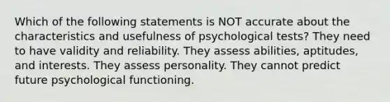 Which of the following statements is NOT accurate about the characteristics and usefulness of psychological tests? They need to have validity and reliability. They assess abilities, aptitudes, and interests. They assess personality. They cannot predict future psychological functioning.