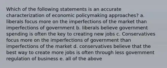 Which of the following statements is an accurate characterization of economic policymaking approaches? a. liberals focus more on the imperfections of the market than imperfections of government b. liberals believe government spending is often the key to creating new jobs c. Conservatives focus more on the imperfections of government than imperfections of the market d. conservatives believe that the best way to create more jobs is often through less government regulation of business e. all of the above