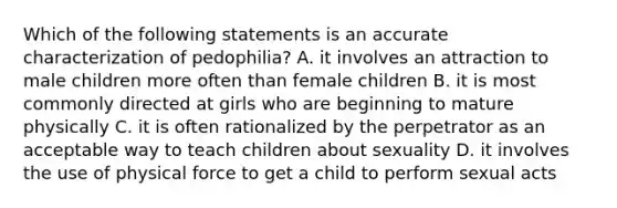 Which of the following statements is an accurate characterization of pedophilia? A. it involves an attraction to male children more often than female children B. it is most commonly directed at girls who are beginning to mature physically C. it is often rationalized by the perpetrator as an acceptable way to teach children about sexuality D. it involves the use of physical force to get a child to perform sexual acts