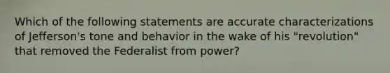 Which of the following statements are accurate characterizations of Jefferson's tone and behavior in the wake of his "revolution" that removed the Federalist from power?