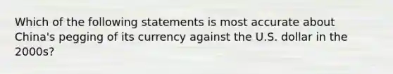 Which of the following statements is most accurate about China's pegging of its currency against the U.S. dollar in the 2000s?