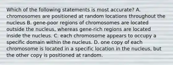 Which of the following statements is most accurate? A. chromosomes are positioned at random locations throughout the nucleus B. gene-poor regions of chromosomes are located outside the nucleus, whereas gene-rich regions are located inside the nucleus. C. each chromosome appears to occupy a specific domain within the nucleus. D. one copy of each chromosome is located in a specific location in the nucleus, but the other copy is positioned at random.