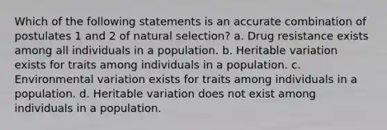 Which of the following statements is an accurate combination of postulates 1 and 2 of natural selection? a. Drug resistance exists among all individuals in a population. b. Heritable variation exists for traits among individuals in a population. c. Environmental variation exists for traits among individuals in a population. d. Heritable variation does not exist among individuals in a population.