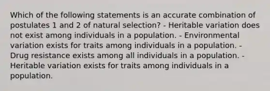 Which of the following statements is an accurate combination of postulates 1 and 2 of natural selection? - Heritable variation does not exist among individuals in a population. - Environmental variation exists for traits among individuals in a population. - Drug resistance exists among all individuals in a population. - Heritable variation exists for traits among individuals in a population.