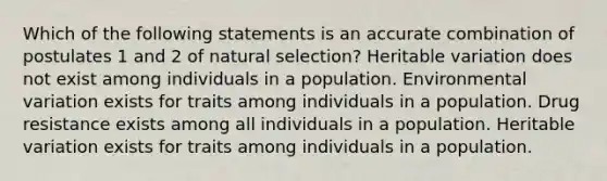 Which of the following statements is an accurate combination of postulates 1 and 2 of natural selection? Heritable variation does not exist among individuals in a population. Environmental variation exists for traits among individuals in a population. Drug resistance exists among all individuals in a population. Heritable variation exists for traits among individuals in a population.