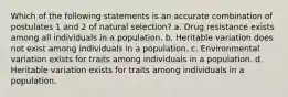 Which of the following statements is an accurate combination of postulates 1 and 2 of natural selection? a. Drug resistance exists among all individuals in a population. b. Heritable variation does not exist among individuals in a population. c. Environmental variation exists for traits among individuals in a population. d. Heritable variation exists for traits among individuals in a population.