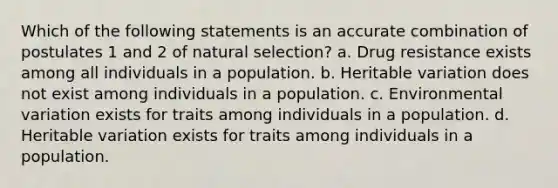 Which of the following statements is an accurate combination of postulates 1 and 2 of natural selection? a. Drug resistance exists among all individuals in a population. b. Heritable variation does not exist among individuals in a population. c. Environmental variation exists for traits among individuals in a population. d. Heritable variation exists for traits among individuals in a population.