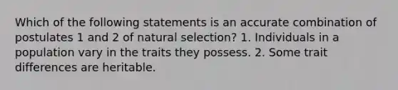 Which of the following statements is an accurate combination of postulates 1 and 2 of natural selection? 1. Individuals in a population vary in the traits they possess. 2. Some trait differences are heritable.