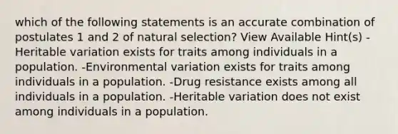 which of the following statements is an accurate combination of postulates 1 and 2 of natural selection? View Available Hint(s) -Heritable variation exists for traits among individuals in a population. -Environmental variation exists for traits among individuals in a population. -Drug resistance exists among all individuals in a population. -Heritable variation does not exist among individuals in a population.