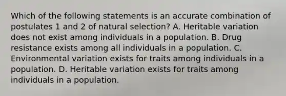 Which of the following statements is an accurate combination of postulates 1 and 2 of natural selection? A. Heritable variation does not exist among individuals in a population. B. Drug resistance exists among all individuals in a population. C. Environmental variation exists for traits among individuals in a population. D. Heritable variation exists for traits among individuals in a population.