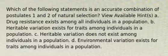 Which of the following statements is an accurate combination of postulates 1 and 2 of natural selection? View Available Hint(s) a. Drug resistance exists among all individuals in a population. b. Heritable variation exists for traits among individuals in a population. c. Heritable variation does not exist among individuals in a population. d. Environmental variation exists for traits among individuals in a population.