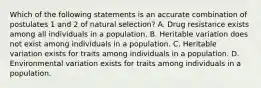 Which of the following statements is an accurate combination of postulates 1 and 2 of natural selection? A. Drug resistance exists among all individuals in a population. B. Heritable variation does not exist among individuals in a population. C. Heritable variation exists for traits among individuals in a population. D. Environmental variation exists for traits among individuals in a population.