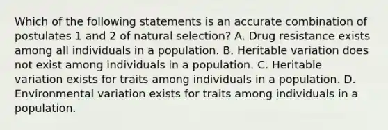 Which of the following statements is an accurate combination of postulates 1 and 2 of natural selection? A. Drug resistance exists among all individuals in a population. B. Heritable variation does not exist among individuals in a population. C. Heritable variation exists for traits among individuals in a population. D. Environmental variation exists for traits among individuals in a population.