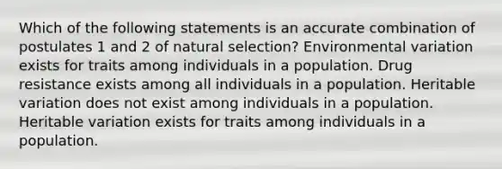 Which of the following statements is an accurate combination of postulates 1 and 2 of natural selection? Environmental variation exists for traits among individuals in a population. Drug resistance exists among all individuals in a population. Heritable variation does not exist among individuals in a population. Heritable variation exists for traits among individuals in a population.