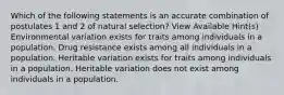 Which of the following statements is an accurate combination of postulates 1 and 2 of natural selection? View Available Hint(s) Environmental variation exists for traits among individuals in a population. Drug resistance exists among all individuals in a population. Heritable variation exists for traits among individuals in a population. Heritable variation does not exist among individuals in a population.