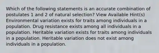 Which of the following statements is an accurate combination of postulates 1 and 2 of natural selection? View Available Hint(s) Environmental variation exists for traits among individuals in a population. Drug resistance exists among all individuals in a population. Heritable variation exists for traits among individuals in a population. Heritable variation does not exist among individuals in a population.