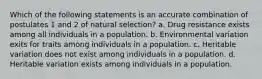 Which of the following statements is an accurate combination of postulates 1 and 2 of natural selection? a. Drug resistance exists among all individuals in a population. b. Environmental variation exits for traits among individuals in a population. c. Heritable variation does not exist among individuals in a population. d. Heritable variation exists among individuals in a population.