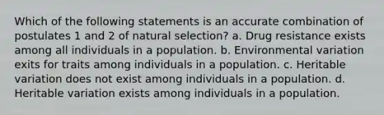 Which of the following statements is an accurate combination of postulates 1 and 2 of natural selection? a. Drug resistance exists among all individuals in a population. b. Environmental variation exits for traits among individuals in a population. c. Heritable variation does not exist among individuals in a population. d. Heritable variation exists among individuals in a population.