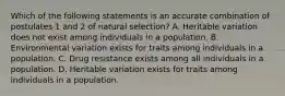 Which of the following statements is an accurate combination of postulates 1 and 2 of natural selection? A. Heritable variation does not exist among individuals in a population. B. Environmental variation exists for traits among individuals in a population. C. Drug resistance exists among all individuals in a population. D. Heritable variation exists for traits among individuals in a population.