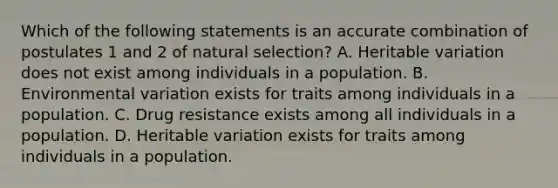 Which of the following statements is an accurate combination of postulates 1 and 2 of natural selection? A. Heritable variation does not exist among individuals in a population. B. Environmental variation exists for traits among individuals in a population. C. Drug resistance exists among all individuals in a population. D. Heritable variation exists for traits among individuals in a population.