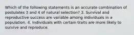 Which of the following statements is an accurate combination of postulates 3 and 4 of natural selection? 3. Survival and reproductive success are variable among individuals in a population. 4. Individuals with certain traits are more likely to survive and reproduce.