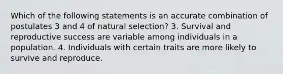 Which of the following statements is an accurate combination of postulates 3 and 4 of natural selection? 3. Survival and reproductive success are variable among individuals in a population. 4. Individuals with certain traits are more likely to survive and reproduce.