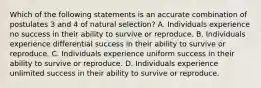 Which of the following statements is an accurate combination of postulates 3 and 4 of natural selection? A. Individuals experience no success in their ability to survive or reproduce. B. Individuals experience differential success in their ability to survive or reproduce. C. Individuals experience uniform success in their ability to survive or reproduce. D. Individuals experience unlimited success in their ability to survive or reproduce.