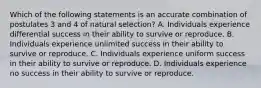 Which of the following statements is an accurate combination of postulates 3 and 4 of natural selection? A. Individuals experience differential success in their ability to survive or reproduce. B. Individuals experience unlimited success in their ability to survive or reproduce. C. Individuals experience uniform success in their ability to survive or reproduce. D. Individuals experience no success in their ability to survive or reproduce.