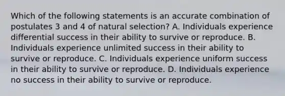 Which of the following statements is an accurate combination of postulates 3 and 4 of natural selection? A. Individuals experience differential success in their ability to survive or reproduce. B. Individuals experience unlimited success in their ability to survive or reproduce. C. Individuals experience uniform success in their ability to survive or reproduce. D. Individuals experience no success in their ability to survive or reproduce.