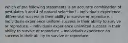 Which of the following statements is an accurate combination of postulates 3 and 4 of natural selection? - Individuals experience differential success in their ability to survive or reproduce. - Individuals experience uniform success in their ability to survive or reproduce. - Individuals experience unlimited success in their ability to survive or reproduce. - Individuals experience no success in their ability to survive or reproduce.