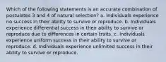 Which of the following statements is an accurate combination of postulates 3 and 4 of natural selection? a. Individuals experience no success in their ability to survive or reproduce. b. Individuals experience differential success in their ability to survive or reproduce due to differences in certain traits. c. Individuals experience uniform success in their ability to survive or reproduce. d. Individuals experience unlimited success in their ability to survive or reproduce.