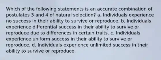 Which of the following statements is an accurate combination of postulates 3 and 4 of natural selection? a. Individuals experience no success in their ability to survive or reproduce. b. Individuals experience differential success in their ability to survive or reproduce due to differences in certain traits. c. Individuals experience uniform success in their ability to survive or reproduce. d. Individuals experience unlimited success in their ability to survive or reproduce.