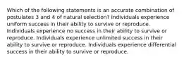 Which of the following statements is an accurate combination of postulates 3 and 4 of natural selection? Individuals experience uniform success in their ability to survive or reproduce. Individuals experience no success in their ability to survive or reproduce. Individuals experience unlimited success in their ability to survive or reproduce. Individuals experience differential success in their ability to survive or reproduce.