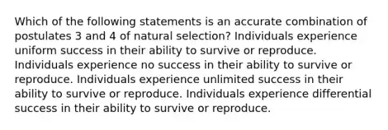 Which of the following statements is an accurate combination of postulates 3 and 4 of natural selection? Individuals experience uniform success in their ability to survive or reproduce. Individuals experience no success in their ability to survive or reproduce. Individuals experience unlimited success in their ability to survive or reproduce. Individuals experience differential success in their ability to survive or reproduce.