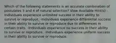 Which of the following statements is an accurate combination of postulates 3 and 4 of natural selection? View Available Hint(s) -Individuals experience unlimited success in their ability to survive or reproduce. -Individuals experience differential success in their ability to survive or reproduce due to differences in certain traits. -Individuals experience no success in their ability to survive or reproduce. -Individuals experience uniform success in their ability to survive or reproduce.