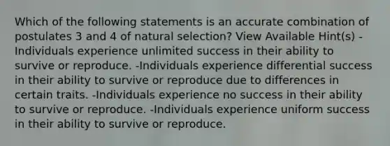 Which of the following statements is an accurate combination of postulates 3 and 4 of natural selection? View Available Hint(s) -Individuals experience unlimited success in their ability to survive or reproduce. -Individuals experience differential success in their ability to survive or reproduce due to differences in certain traits. -Individuals experience no success in their ability to survive or reproduce. -Individuals experience uniform success in their ability to survive or reproduce.