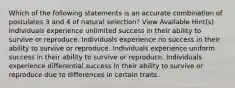 Which of the following statements is an accurate combination of postulates 3 and 4 of natural selection? View Available Hint(s) Individuals experience unlimited success in their ability to survive or reproduce. Individuals experience no success in their ability to survive or reproduce. Individuals experience uniform success in their ability to survive or reproduce. Individuals experience differential success in their ability to survive or reproduce due to differences in certain traits.