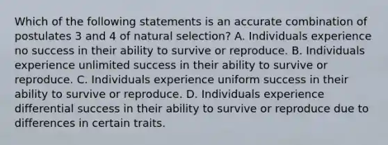 Which of the following statements is an accurate combination of postulates 3 and 4 of natural selection? A. Individuals experience no success in their ability to survive or reproduce. B. Individuals experience unlimited success in their ability to survive or reproduce. C. Individuals experience uniform success in their ability to survive or reproduce. D. Individuals experience differential success in their ability to survive or reproduce due to differences in certain traits.