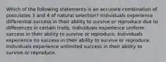 Which of the following statements is an accurate combination of postulates 3 and 4 of natural selection? Individuals experience differential success in their ability to survive or reproduce due to differences in certain traits. Individuals experience uniform success in their ability to survive or reproduce. Individuals experience no success in their ability to survive or reproduce. Individuals experience unlimited success in their ability to survive or reproduce.