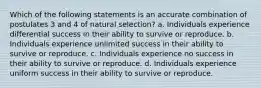 Which of the following statements is an accurate combination of postulates 3 and 4 of natural selection? a. Individuals experience differential success in their ability to survive or reproduce. b. Individuals experience unlimited success in their ability to survive or reproduce. c. Individuals experience no success in their ability to survive or reproduce. d. Individuals experience uniform success in their ability to survive or reproduce.